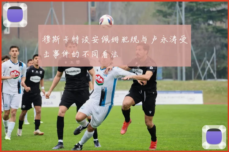 穆斯卡特谈安佩姆犯规与卢永涛受击事件的不同看法