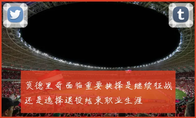 莫德里奇面临重要抉择是继续征战还是选择退役结束职业生涯