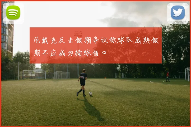 范戴克反击假期争议称球队成熟假期不应成为输球借口