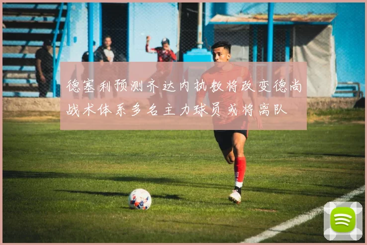 德塞利预测齐达内执教将改变德尚战术体系多名主力球员或将离队