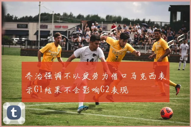 乔治强调不以疲劳为借口马克西表示G1结果不会影响G2表现