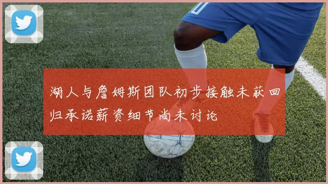 湖人与詹姆斯团队初步接触未获回归承诺薪资细节尚未讨论