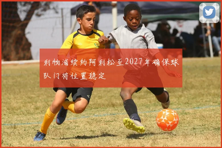 利物浦续约阿利松至2027年确保球队门将位置稳定