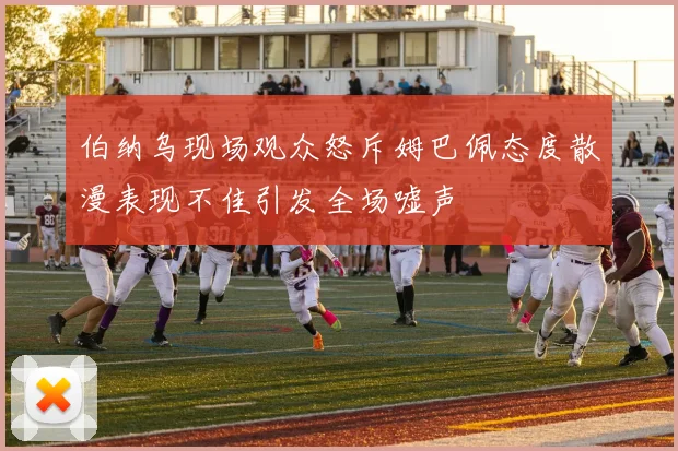 伯纳乌现场观众怒斥姆巴佩态度散漫表现不佳引发全场嘘声