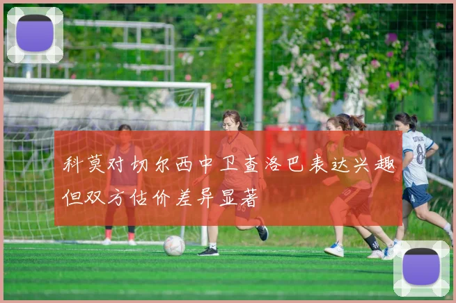 科莫对切尔西中卫查洛巴表达兴趣但双方估价差异显著