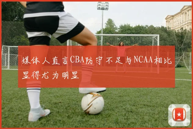 媒体人直言CBA防守不足与NCAA相比显得尤为明显
